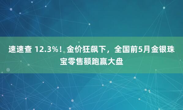 速速查 12.3%！金价狂飙下，全国前5月金银珠宝零售额跑赢大盘