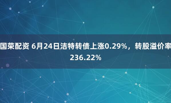 国荣配资 6月24日洁特转债上涨0.29%，转股溢价率236.22%