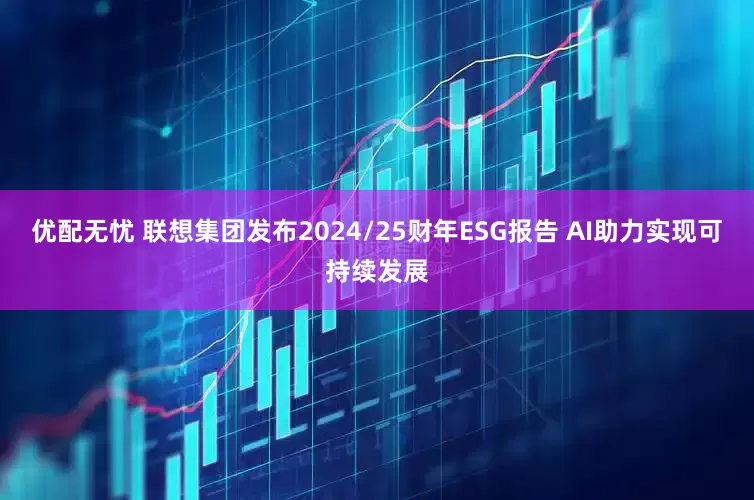 优配无忧 联想集团发布2024/25财年ESG报告 AI助力实现可持续发展