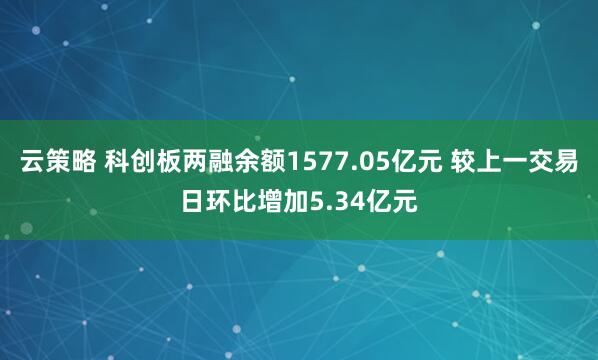 云策略 科创板两融余额1577.05亿元 较上一交易日环比增加5.34亿元