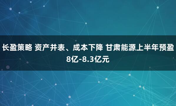 长盈策略 资产并表、成本下降 甘肃能源上半年预盈8亿-8.3亿元