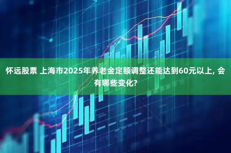怀远股票 上海市2025年养老金定额调整还能达到60元以上, 会有哪些变化?