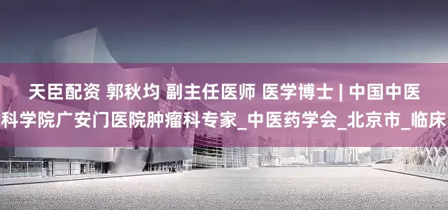 天臣配资 郭秋均 副主任医师 医学博士 | 中国中医科学院广安门医院肿瘤科专家_中医药学会_北京市_临床