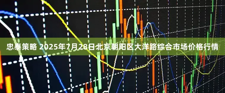忠泰策略 2025年7月28日北京朝阳区大洋路综合市场价格行情
