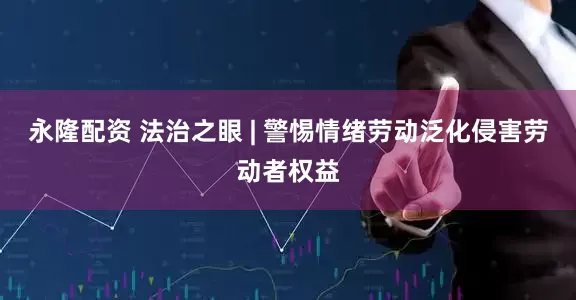 永隆配资 法治之眼 | 警惕情绪劳动泛化侵害劳动者权益