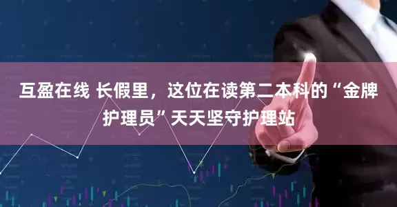 互盈在线 长假里，这位在读第二本科的“金牌护理员”天天坚守护理站