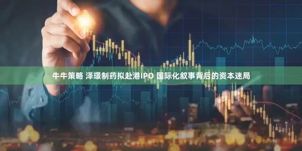牛牛策略 泽璟制药拟赴港IPO 国际化叙事背后的资本迷局
