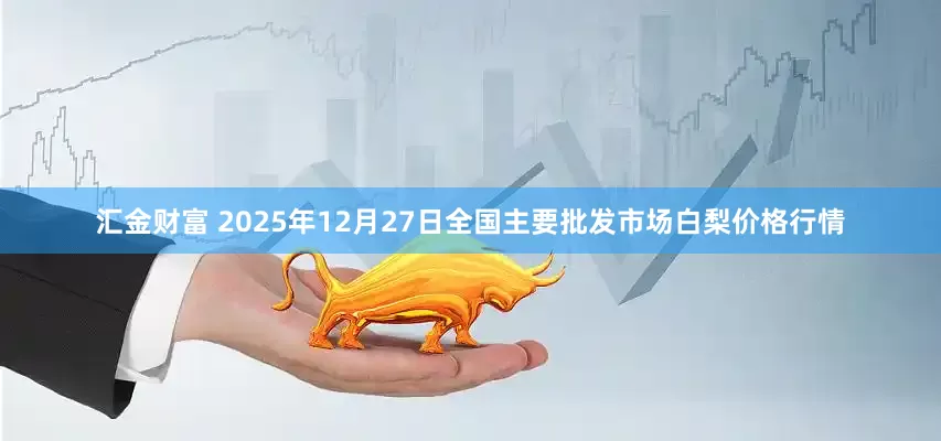 汇金财富 2025年12月27日全国主要批发市场白梨价格行情