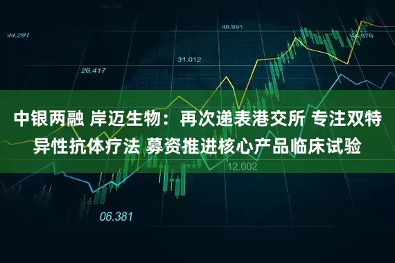 中银两融 岸迈生物：再次递表港交所 专注双特异性抗体疗法 募资推进核心产品临床试验