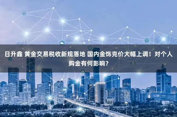 日升鑫 黄金交易税收新规落地 国内金饰克价大幅上调！对个人购金有何影响？