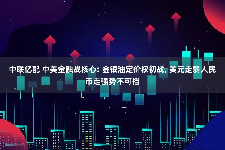 中联亿配 中美金融战核心: 金银油定价权初战, 美元走弱人民币走强势不可挡